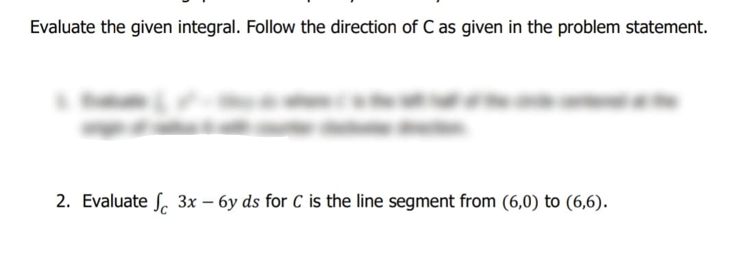 Evaluate the given integral. Follow the direction of C as given in the problem statement.
2. Evaluate S, 3x – 6y ds for C is the line segment from (6,0) to (6,6).
