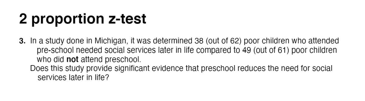 2 proportion z-test
3. In a study done in Michigan, it was determined 38 (out of 62) poor children who attended
pre-school needed social services later in life compared to 49 (out of 61) poor children
who did not attend preschool.
Does this study provide significant evidence that preschool reduces the need for social
services later in life?
