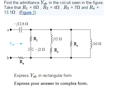 Find the admittance Yab in the circuit seen in the figure.
Take that R1 = 8N , R2 = 42, R3 = 72 and R4 =
13.12 . (Figure 1)
-j12.8 0
HE
ER,
¡12 0
Yab
R,
j10n
:-120 R
b•
R.
Express Yab in rectangular form.
Express your answer in complex form.
