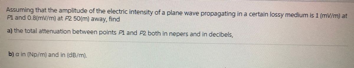 Assuming that the amplitude of the electric intensity of a plane wave propagating in a certain lossy medium is 1 (mV/m) at
P1 and 0.8(mV/m) at P2 50(m) away, find
a) the total attenuation between points Pl and P2 both in nepers and in decibels,
b) a in (Np/m) and in (dB/m).
