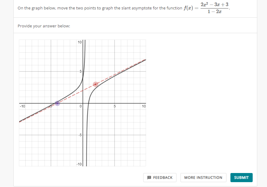 On the graph below, move the two points to graph the slant asymptote for the function f(x)=
Provide your answer below:
-10
10
5
0
-5
-10
5
10
FEEDBACK
2x²-3x+3
1 - 2x
MORE INSTRUCTION
SUBMIT