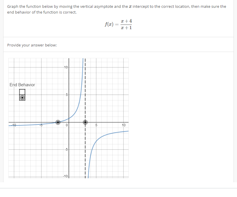 Graph the function below by moving the vertical asymptote and the intercept to the correct location, then make sure the
end behavior of the function is correct.
Provide your answer below:
End Behavior
10
O
-10-
-5-
0
-5-
-10.
5
f(x)
=
x+4
x+1
10