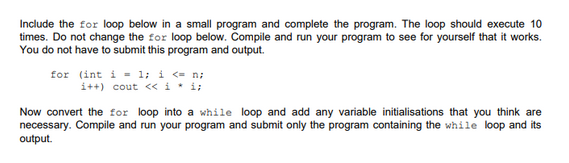 Include the for loop below in a small program and complete the program. The loop should execute 10
times. Do not change the for loop below. Compile and run your program to see for yourself that it works.
You do not have to submit this program and output.
for
(int i = 1; i <= n;
i++) cout << i * i;
Now convert the for loop into a while loop and add any variable initialisations that you think are
necessary. Compile and run your program and submit only the program containing the while loop and its
output.