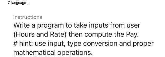 C language:-
Instructions
Write a program to take inputs from user
(Hours and Rate) then compute the Pay.
# hint: use input, type conversion and proper
mathematical operations.
