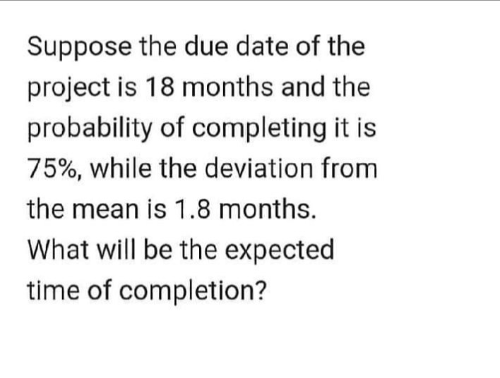 Suppose the due date of the
project is 18 months and the
probability of completing it is
75%, while the deviation from
the mean is 1.8 months.
What will be the expected
time of completion?