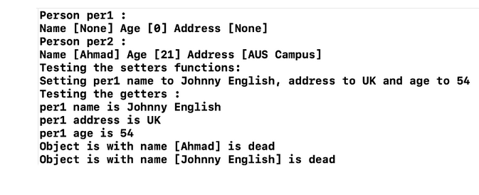 Person per1 :
Name [None] Age [0] Address [None]
Person per2 :
Name [Ahmad] Age [21] Address [AUS Campus]
Testing the setters functions:
Setting per1 name to Johnny English, address to UK and age to 54
Testing the getters :
English
per1 name is Johnny
per1 address is UK
per1 age is 54
Object is with name
[Ahmad] is dead
Object is with name [Johnny English] is dead