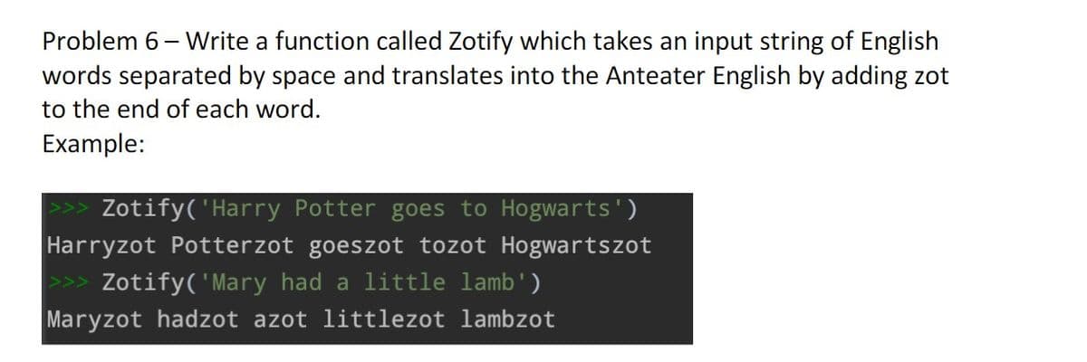 Problem 6 - Write a function called Zotify which takes an input string of English
words separated by space and translates into the Anteater English by adding zot
to the end of each word.
Example:
Zotify('Harry Potter goes to Hogwarts')
Harryzot Potterzot goeszot tozot Hogwartszot
>>> Zotify( 'Mary had a little lamb')
Maryzot hadzot azot littlezot lambzot