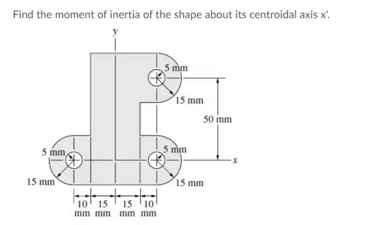 Find the moment of inertia of the shape about its centroidal axis x'.
5 mm
15 mm
50 mm
5 mm
5 mm
15 mm
15 mm
10' 15
15 '10
mm mm mm mm
