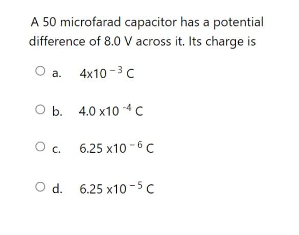 A 50 microfarad capacitor has a potential
difference of 8.0 V across it. Its charge is
а.
4x10 -3 с
ОЬ. 4.0 х10 -4 с
O c.
6.25 x10 - 6 C
O d. 6.25 x10-5 c
