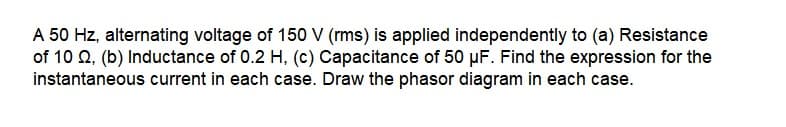 A 50 Hz, alternating voltage of 150 V (rms) is applied independently to (a) Resistance
of 10 0, (b) Inductance of 0.2 H, (c) Capacitance of 50 µF. Find the expression for the
instantaneous current in each case. Draw the phasor diagram in each case.
