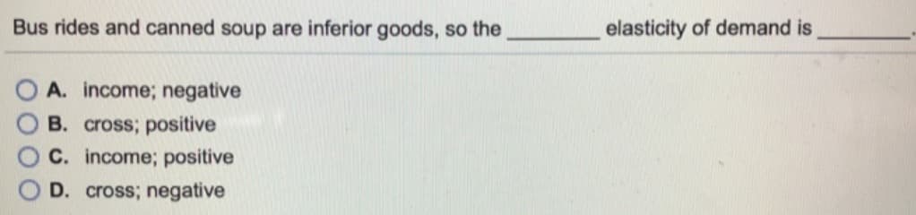 Bus rides and canned soup are inferior goods, so the
elasticity of demand is
A. income; negative
B. cross; positive
C. income; positive
D. cross; negative
