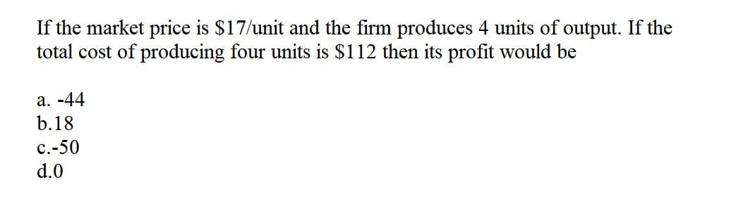 If the market price is $17/unit and the firm produces 4 units of output. If the
total cost of producing four units is $112 then its profit would be
a. -44
b.18
c.-50
d.0
