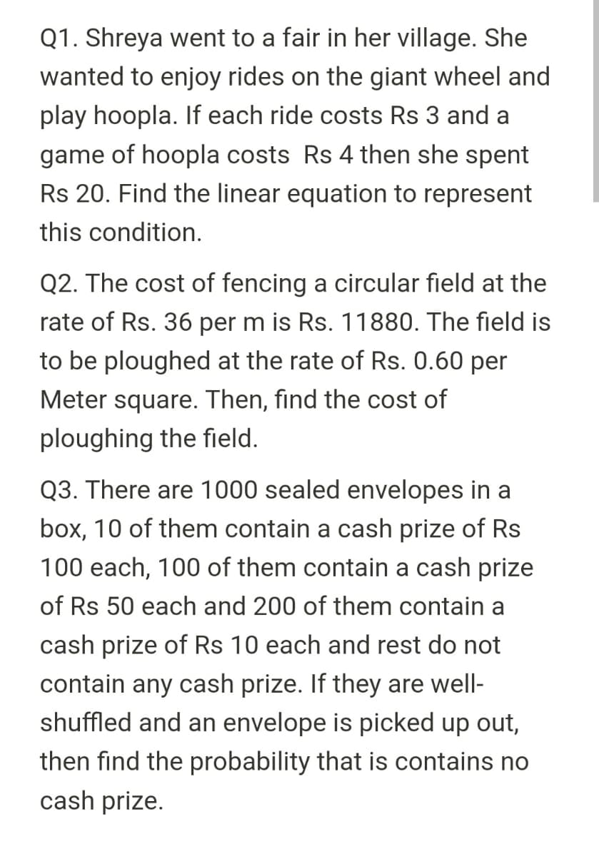 Q1. Shreya went to a fair in her village. She
wanted to enjoy rides on the giant wheel and
play hoopla. If each ride costs Rs 3 and a
game of hoopla costs Rs 4 then she spent
Rs 20. Find the linear equation to represent
this condition.
Q2. The cost of fencing a circular field at the
rate of Rs. 36 per m is Rs. 11880. The field is
to be ploughed at the rate of Rs. 0.60 per
Meter square. Then, find the cost of
ploughing the field.
Q3. There are 1000 sealed envelopes in a
box, 10 of them contain a cash prize of Rs
100 each, 100 of them contain a cash prize
of Rs 50 each and 200 of them contain a
cash prize of Rs 10 each and rest do not
contain any cash prize. If they are well-
shuffled and an envelope is picked up out,
then find the probability that is contains no
cash prize.