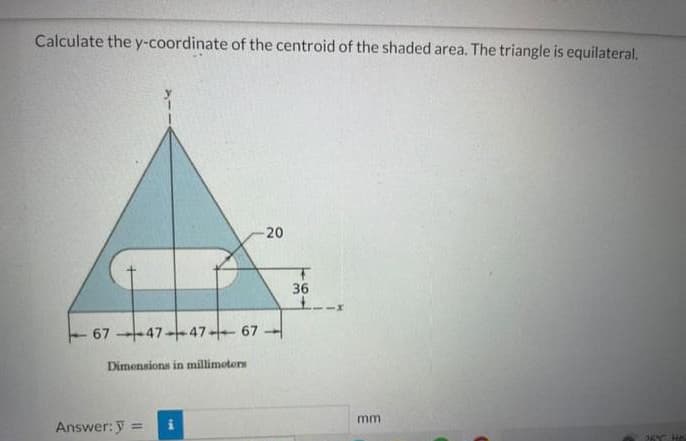 Calculate the y-coordinate of the centroid of the shaded area. The triangle is equilateral.
-20
67-47-47-67-
Dimensions in millimeters
Answer: y =
_@_
36
mm
PET HE