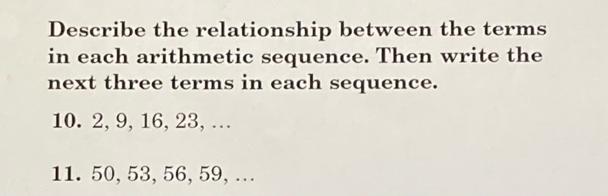 Describe the relationship between the terms
in each arithmetic sequence. Then write the
next three terms in each sequence.
10. 2, 9, 16, 23,...
11. 50, 53, 56, 59, ...
