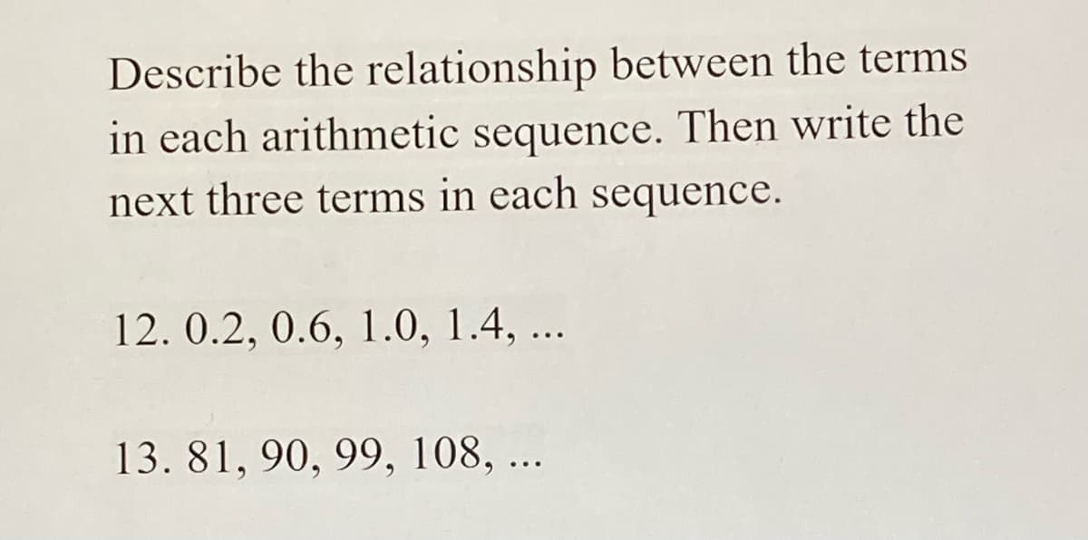 Describe the relationship between the terms
in each arithmetic sequence. Then write the
next three terms in each sequence.
12. 0.2, 0.6, 1.0, 1.4, ...
13. 81, 90, 99, 108, ...
