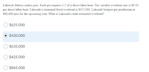 Lakeside Bakery makes pies. Each pie requires 1/2 of a direct labor hour. The variable overhead rate is S0.50
per direct labor hour. Lakeside's estimated fixed overhead is $425,000. Lakeside budgets pie production at
600,000 pies for the upcoming year. What is Lakeside's total estimated overhead?
$625,000
$420,000
$635,000
$425,000
O $845,000
