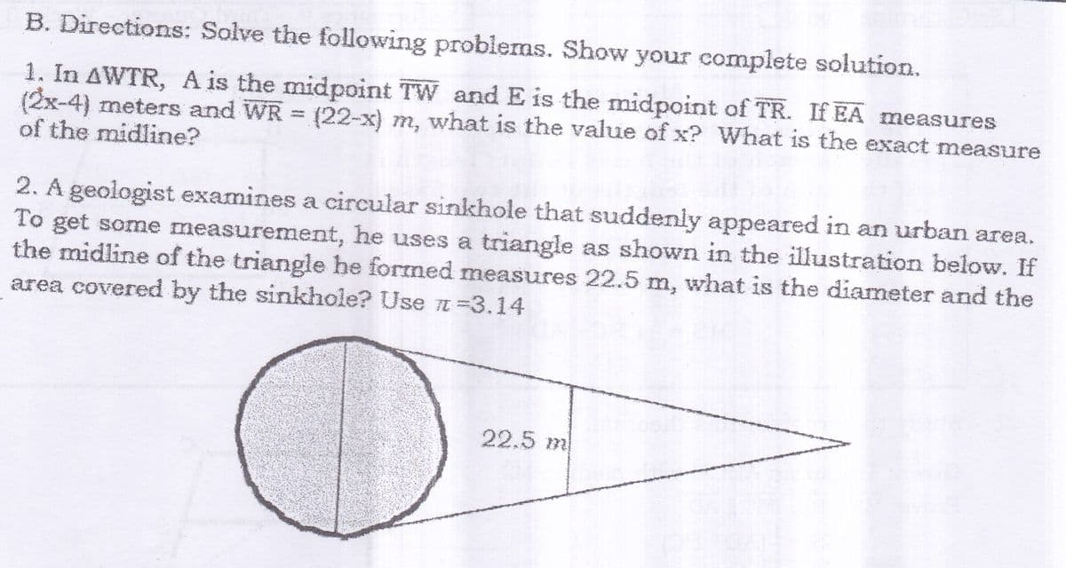 B. Directions: Solve the following problems. Show your complete solution.
1. In AWTR, A is the midpoint TW and E is the midpoint of TR. If EA measures
(2x-4) meters and WR = (22-x) m, what is the value of x? What is the exact measure
of the midline?
2. A geologist examines a circular sinkhole that suddenly appeared in an urban area.
To get some measurement, he uses a triangle as shown in the illustration below. If
the midline of the triangle he formed measures 22.5 m, what is the diameter and the
area covered by the sinkhole? Use E =3.14
22.5 m
