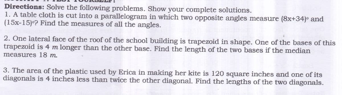 Directions: Solve the following problems. Show your complete solutions.
1. A table cloth is cut into a parallelogram in which two opposite angles measure (8x+34)° and
(15x-15)°? Find the measures of all the angles.
2. One lateral face of the roof of the school building is trapezoid in shape. One of the bases of this
trapezoid is 4 m longer than the other base. Find the length of the two bases if the median
measures 18 m.
3. The area of the plastic used by Erica in making her kite is 120 square inches and one of its
diagonals is 4 inches less than twice the other diagonal. Find the lengths of the two diagonals.
