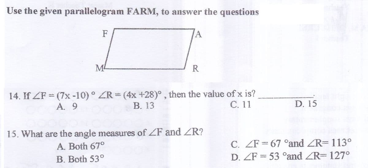 Use the given parallelogram FARM, to answer the questions
F
M
R
14. If ZF = (7x -10)° ZR=(4x +28)°, then the value of x is?
В. 13
%3D
A. 9
С. 11
D. 15
15. What are the angle measures of ZF and ZR?
A. Both 67°
C. ZF= 67 °and ZR=113°
D. ZF = 53 °and ZR= 127°
B. Both 53°
