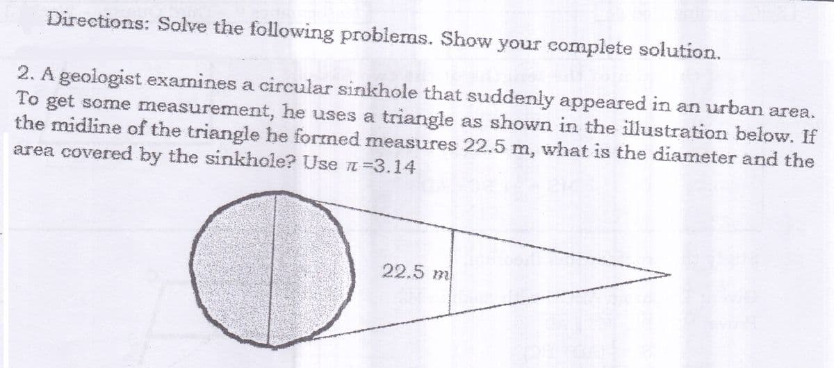 Directions: Salve the following problems. Show your complete solution.
2. A geologist examines a circular sinkhole that suddenly appeared in an urban area.
To get some measurement, he uses a triangle as shown in the illustration below. If
the midline of the triangle he formed measures 22.5 m, what is the diameter and the
area covered by the sinkhole? Use TI =3.14
22.5 m
