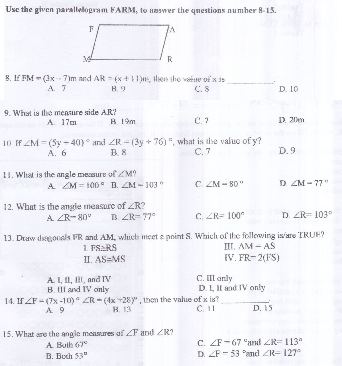 Use the given parallelogram FARM, to answer the questions number 8-15.
F
M
R
8. If FM = (3x -7)m and AR = (x + 11)m, then the value of x is
В. 9
А. 7
C. 8
D. 10
9. What is the measure side AR?
A. 17m
B. 19m
С. 7
D. 20m
10. If ZM (5y+40)° and ZR = (3y+76) °, what is the value of y?
В. 8
А. 6
С. 7
D. 9
11. What is the angle measure of ZM?
A. ZM 100° B. ZM=103 °
C. ZM = 80 o
D. ZM = 77 °
12. What is the angle measure of ZR?
A. ZR=80°
B. ZR=77°
C. ZR= 100°
D. ZR= 103°
13. Draw diagonals FR and AM, which meet a point S. Which of the following is/are TRUE?
III. AM = AS
IV. FR= 2(FS)
I. FS RS
II. AS=MS
A. I, II, III, and IV
B. III and IV only
C. III only
D. I, II and IV only
14. If ZF = (7x -10) ° ZR = (4x +28)° , then the value of x is?
В. 13
A. 9
С. 11
D. 15
15. What are the angle measures of ZF and ZR?
A. Both 67°
C. ZF = 67 °and ZR=113°
D. ZF = 53 °and ZR=127°
B. Both 53°
