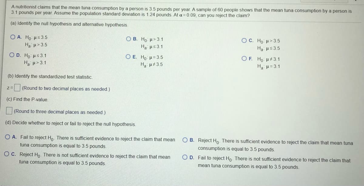 A nutritionist claims that the mean tuna consumption by a person is 3.5 pounds per year. A sample of 60 people shows that the mean tuna consumption by a person is
3.1 pounds per year. Assume the population standard deviation is 1.24 pounds. At a= 0.09, can you reject the claim?
(a) Identify the null hypothesis and alternative hypothesis
O A. Ho µs35
O B. Ho µ>3.1
Ha us3.1
OC. Ho: H>3.5
Ha: us3.5
Ha p> 3.5
Ο D. H μs31
H3 µ>3.1
Ο Ε. Ho μ=35
H u#3.5
O F. Ho: H#3.1
Ha u= 3.1
(b) Identify the standardized test statistic.
(Round to two decimal places as needed.)
(c) Find the P-value.
(Round to three decimal places as needed.)
(d) Decide whether to reject or fail to reject the null hypothesis.
O A. Fail to reject Ho. There is sufficient evidence to reject the claim that mean
O B. Reject Ho. There is sufficient evidence to reject the claim that mean tuna
tuna consumption is equal to 3.5 pounds.
consumption is equal to 3.5 pounds.
O C. Reject Ho. There is not sufficient evidence to reject the claim that mean
tuna consumption is equal to 3.5 pounds.
O D. Fail to reject Ho. There is not sufficient evidence to reject the claim that
mean tuna consumption is equal to 3.5 pounds.
