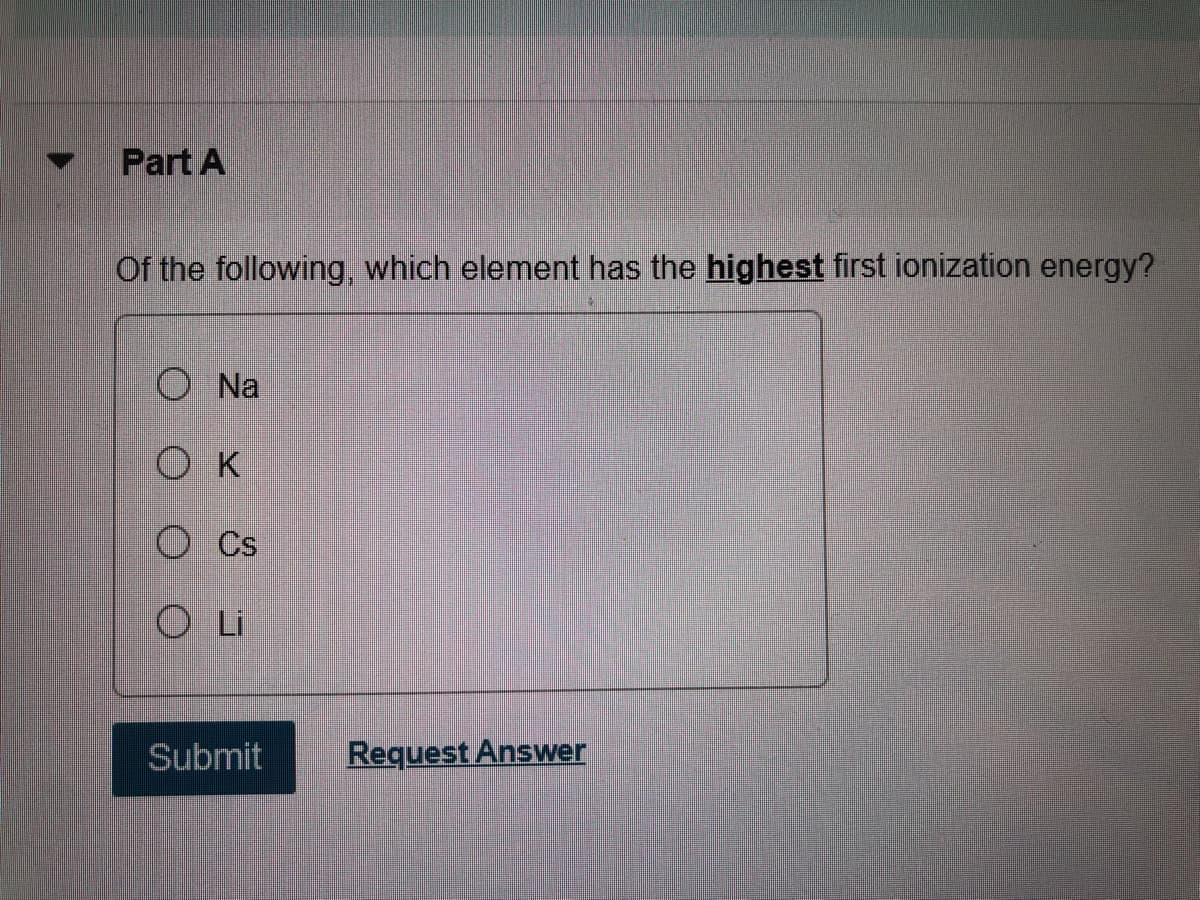 Part A
Of the following, which element has the highest first ionization energy?
O Na
O K
O Cs
O Li
Submit
Request Answer
