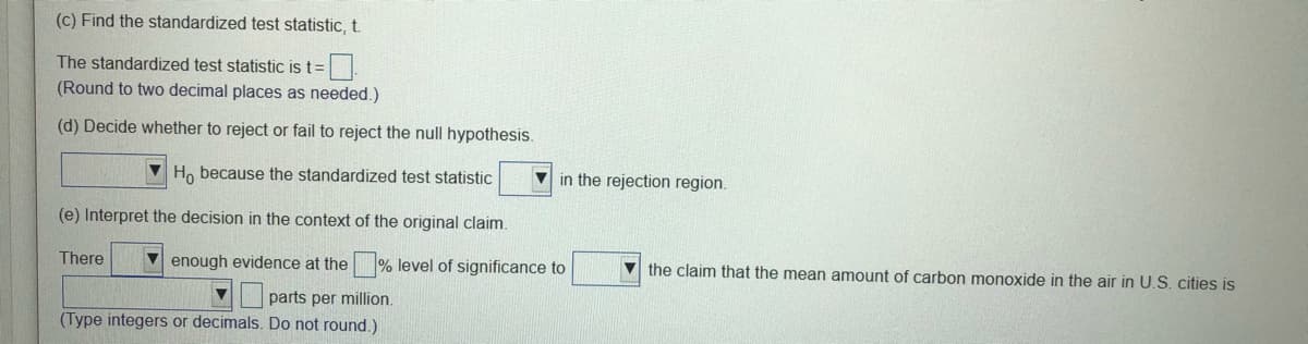 (c) Find the standardized test statistic, t.
The standardized test statistic is t=
(Round to two decimal places as needed.)
(d) Decide whether to reject or fail to reject the null hypothesis.
V Ho because the standardized test statistic
V in the rejection region.
(e) Interpret the decision in the context of the original claim.
There
V enough evidence at the % level of significance to
the claim that the mean amount of carbon monoxide in the air in U.S. cities is
parts per million.
(Type integers or decimals. Do not round.)
