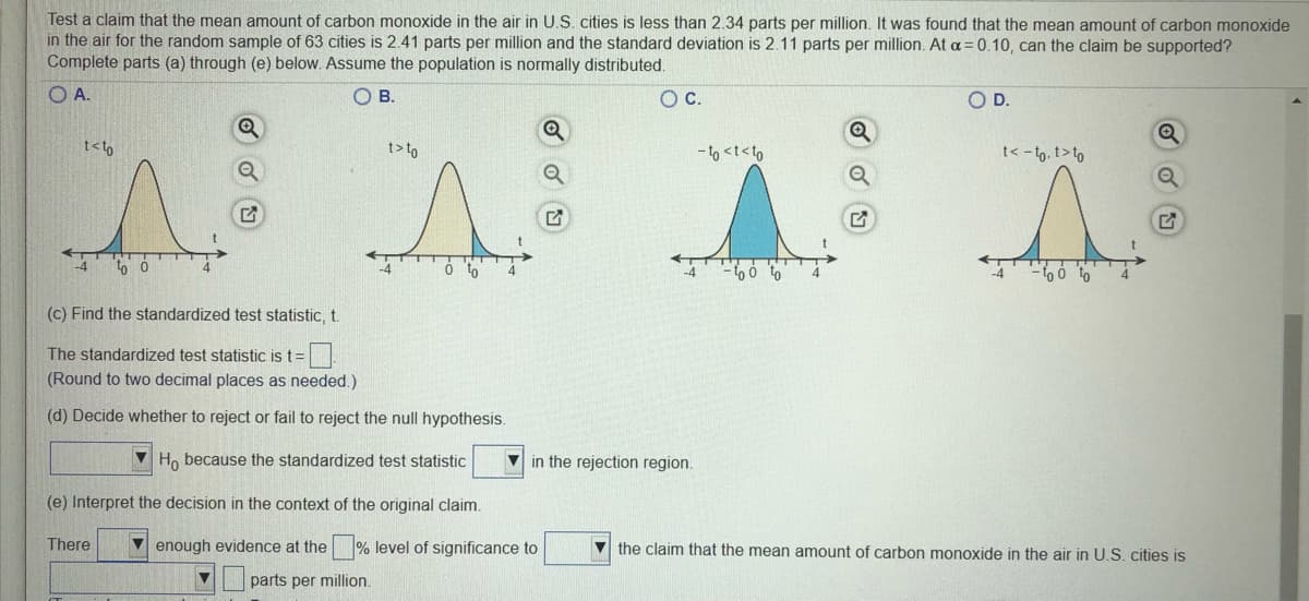 Test a claim that the mean amount of carbon monoxide in the air in U.S. cities is less than 2.34 parts per million. It was found that the mean amount of carbon monoxide
in the air for the random sample of 63 cities is 2.41 parts per million and the standard deviation is 2.11 parts per million. At a = 0.10, can the claim be supported?
Complete parts (a) through (e) below. Assume the population is normally distributed.
O A.
OB.
Oc.
OD.
t<to
t>t9
- to <t<to
t< -to, t>to
-4
(c) Find the standardized test statistic, t.
The standardized test statistic is t=
(Round to two decimal places as needed.)
(d) Decide whether to reject or fail to reject the null hypothesis.
Ho because the standardized test statistic
V in the rejection region.
(e) Interpret the decision
the context of
original
There
V enough evidence at the % level of significance to
V the claim that the mean amount of carbon monoxide in the air in U.S. cities is
parts per million.
