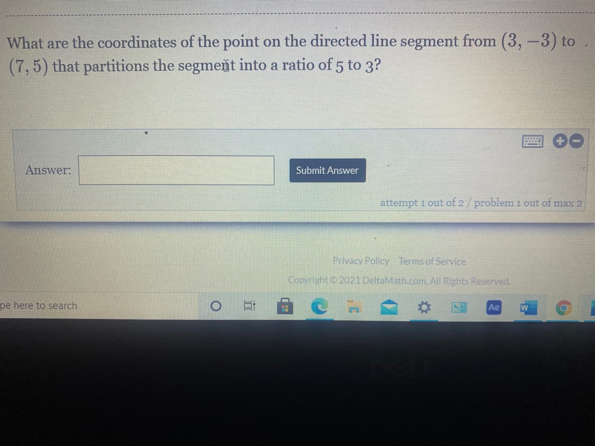 What are the coordinates of the point on the directed line segment from (3,-3) to
(7,5) that partitions the segment into a ratio of 5 to 3?
Answer:
Submit Answer
attempt 1 out of 2/ problem 1 out of max 2
Privacy Policy Terms of Service
Copyright © 2021 DeltaMath.com. All Rights Reserved.
pe here to search
Ae
