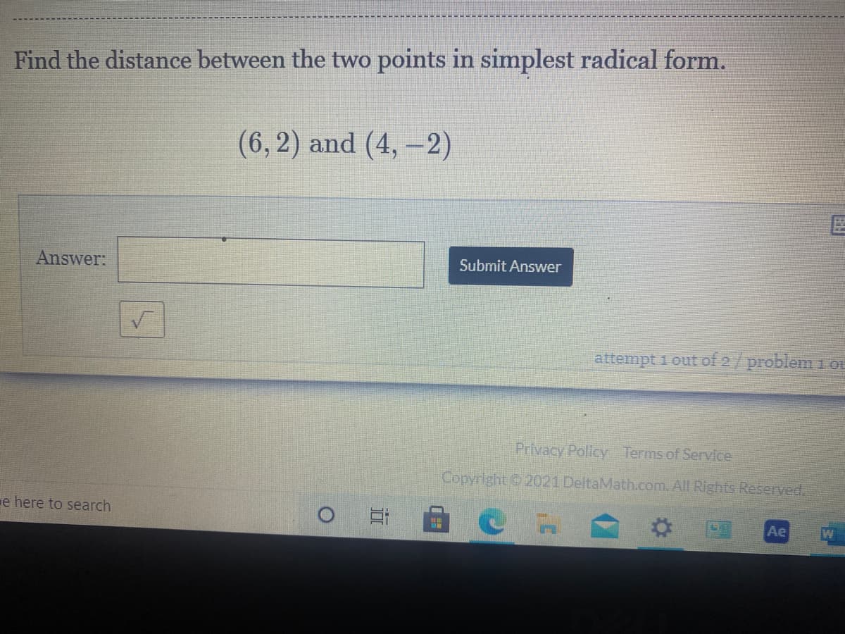 Find the distance between the two points in simplest radical form.
(6, 2) and (4, -2)
Answer:
Submit Answer
attempt 1 out of 2/problem 1 oL
Privacy Policy Terms of Service
Copyright 2021 DeltaMath.com. All Rights Reserved,
e here to search
Ae
