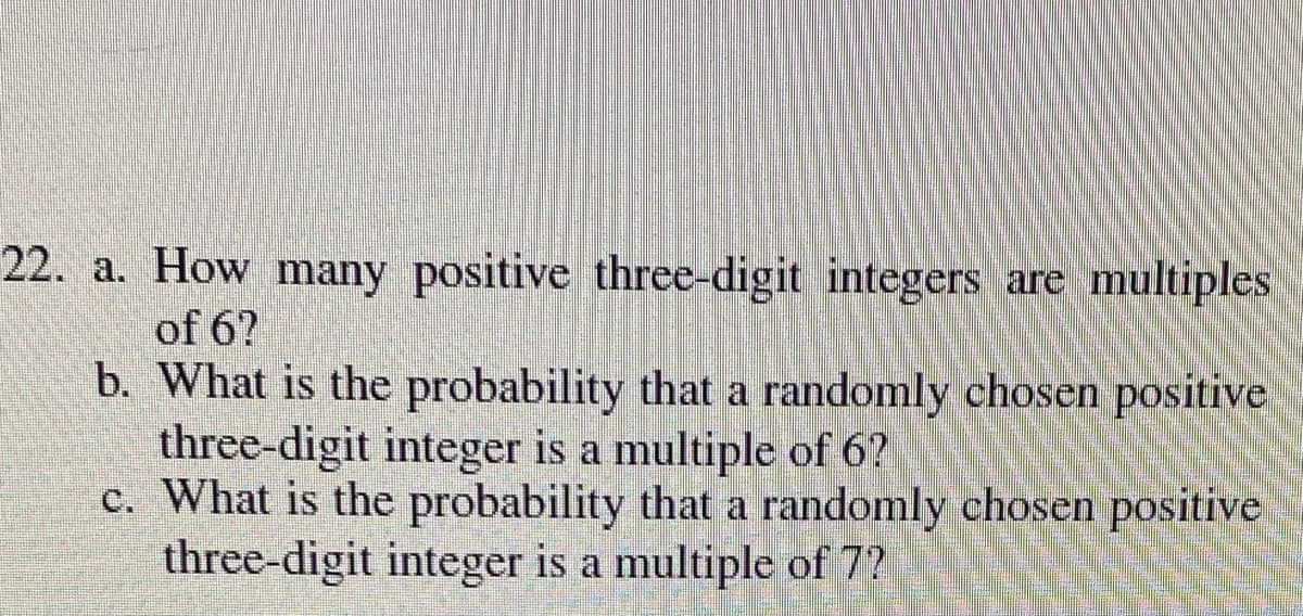 22. a. How many positive three-digit integers are multiples
of 6?
b. What is the probability that a randomly chosen positive
three-digit integer is a multiple of 6?
c. What is the probability that a randomly chosen positive
three-digit integer is a multiple of 7?
