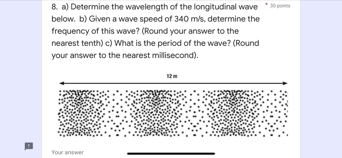 !
8. a) Determine the wavelength of the longitudinal wave
below. b) Given a wave speed of 340 m/s, determine the
frequency of this wave? (Round your answer to the
nearest tenth) c) What is the period of the wave? (Round
your answer to the nearest millisecond).
12 m
Your answer
30 points