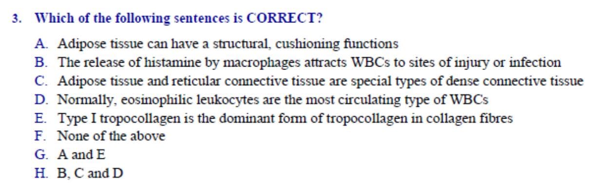 Which of the following sentences is CORRECT?
A. Adipose tissue can have a structural, cushioning functions
B. The release of histamine by macrophages attracts WBCS to sites of injury or infection
C. Adipose tissue and reticular connective tissue are special types of dense connective tissue
D. Normally, eosinophilic leukocytes are the most circulating type of WBCS
E. Type I tropocollagen is the dominant form of tropocollagen in collagen fibres
F. None of the above
G. A and E
H. B, C and D
