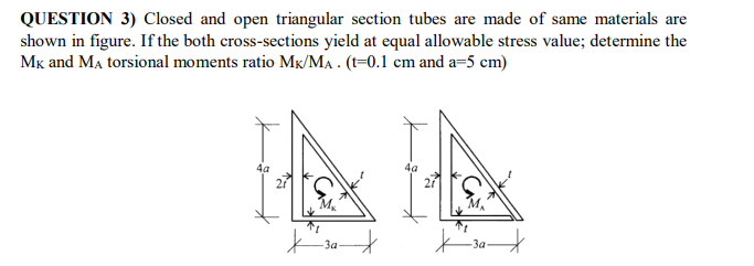 QUESTION 3) Closed and open triangular section tubes are made of same materials are
shown in figure. If the both cross-sections yield at equal allowable stress value; determine the
Mk and Ma torsional moments ratio Mk/MA . (t=0.1 cm and a=5 cm)
4a
За
За
