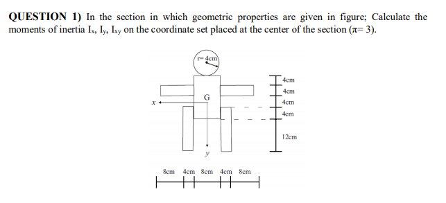QUESTION 1) In the section in which geometric properties are given in figure; Calculate the
moments of inertia Ix, Iy, Iky on the coordinate set placed at the center of the section (x= 3).
-4cm
4cm
4cm
4cm
4cm
12cm
8cm
4cm 8cm 4cm 8cm
