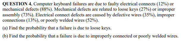 QUESTION 4. Computer keyboard failures are due to faulty electrical connects (12%) or
mechanical defects (88%). Mechanical defects are related to loose keys (27%) or improper
assembly (73%). Electrical connect defects are caused by defective wires (35%), improper
connections (13%), or poorly welded wires (52%).
(a) Find the probability that a failure is due to loose keys.
(b) Find the probability that a failure is due to improperly connected or poorly welded wires.
