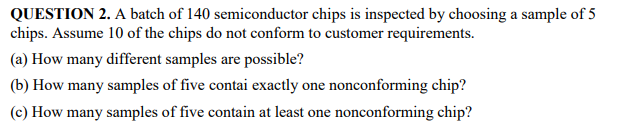 QUESTION 2. A batch of 140 semiconductor chips is inspected by choosing a sample of 5
chips. Assume 10 of the chips do not conform to customer requirements.
(a) How many different samples are possible?
(b) How many samples of five contai exactly one nonconforming chip?
(c) How many samples of five contain at least one nonconforming chip?
