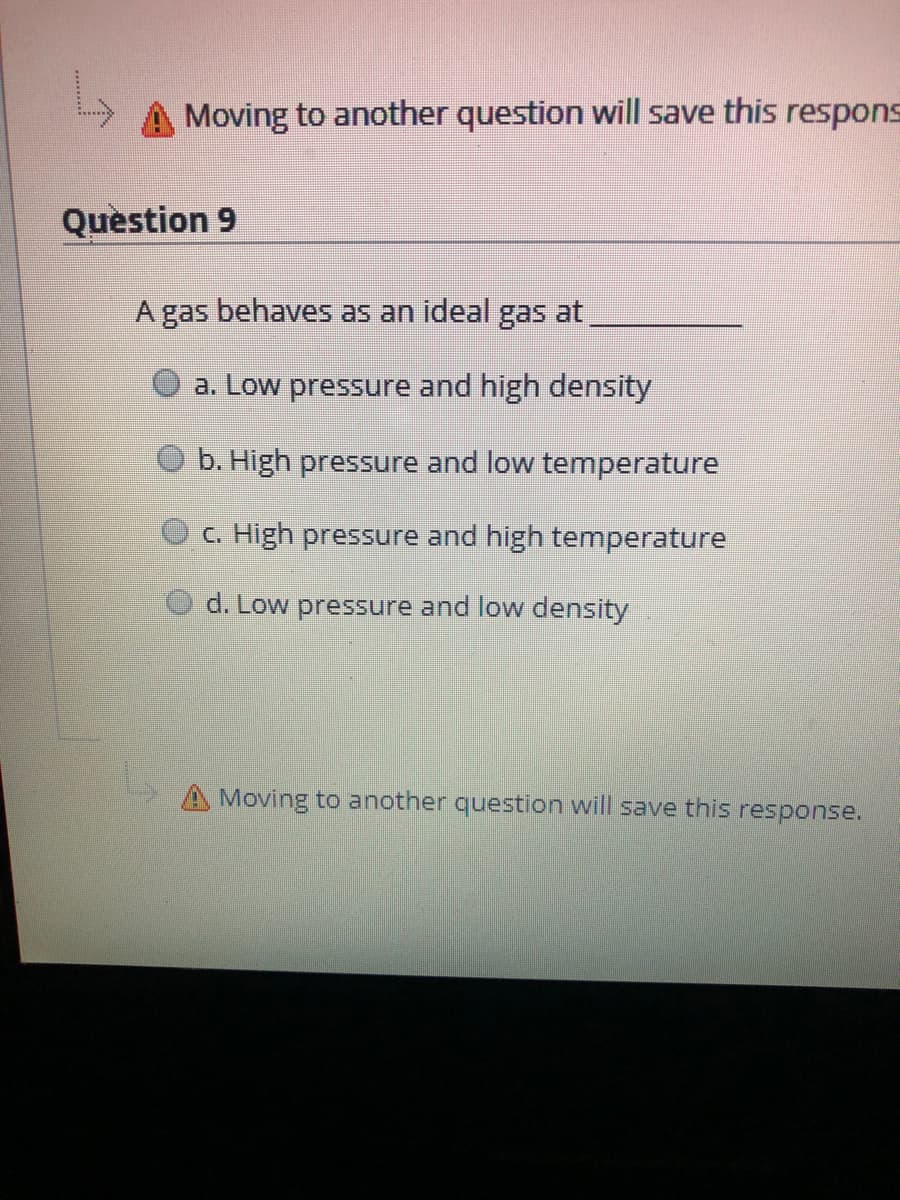 Moving to another question will save this respons
Question 9
gas behaves as an ideal gas at
a. Low pressure and high density
b. High pressure and low temperature
C. High pressure and high temperature
d. Low pressure and low density
A Moving to another question will save this response.
