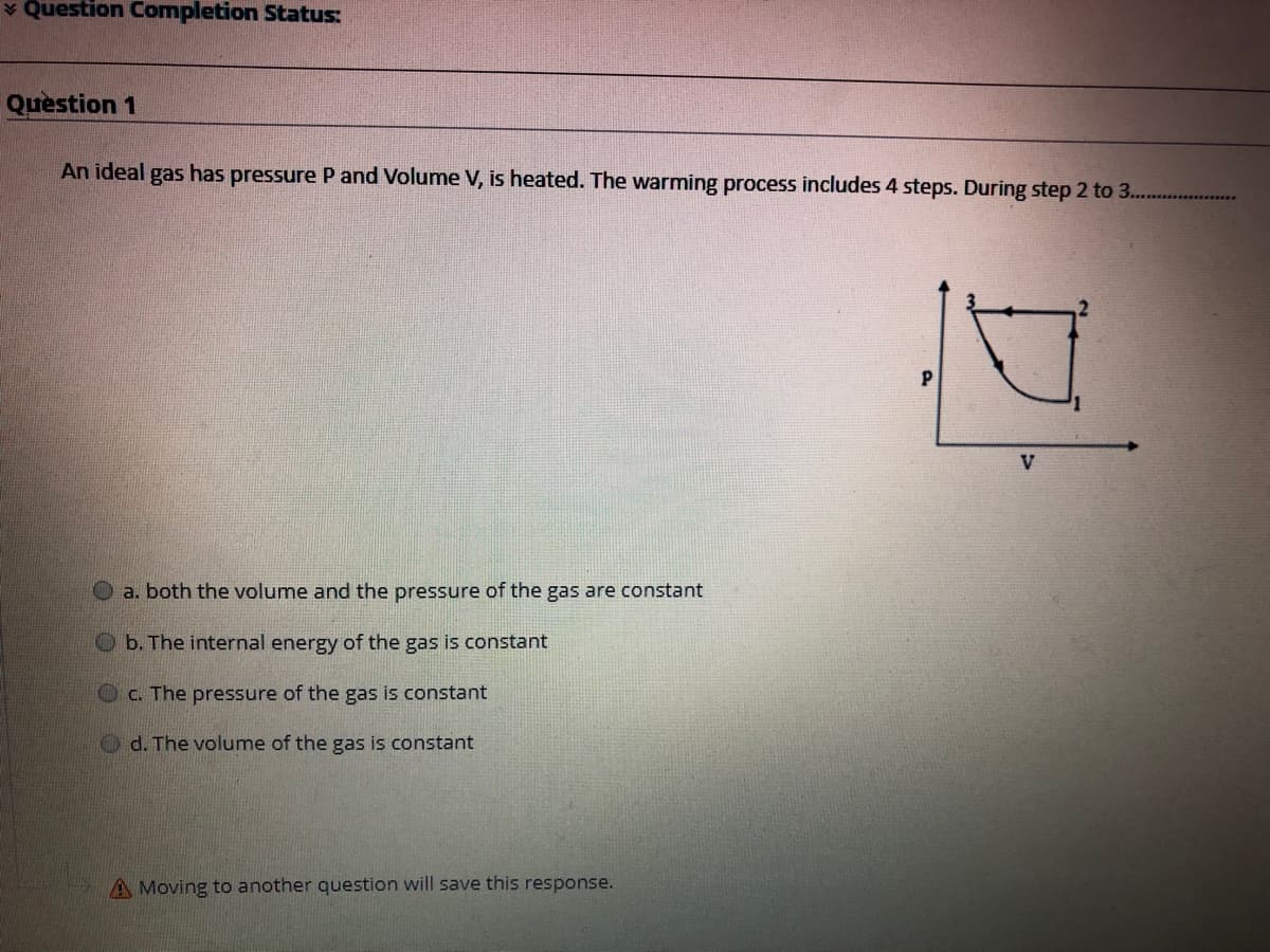 v Question Completion Status:
Quèstion 1
An ideal gas has pressure P and Volume V, is heated. The warming process includes 4 steps. During step 2 to 3...
a. both the volume and the pressure of the gas are constant
O b. The internal energy of the gas is constant
Oc. The pressure of the gas is constant
O d. The volume of the gas is constant
A Moving to another question will save this response.
