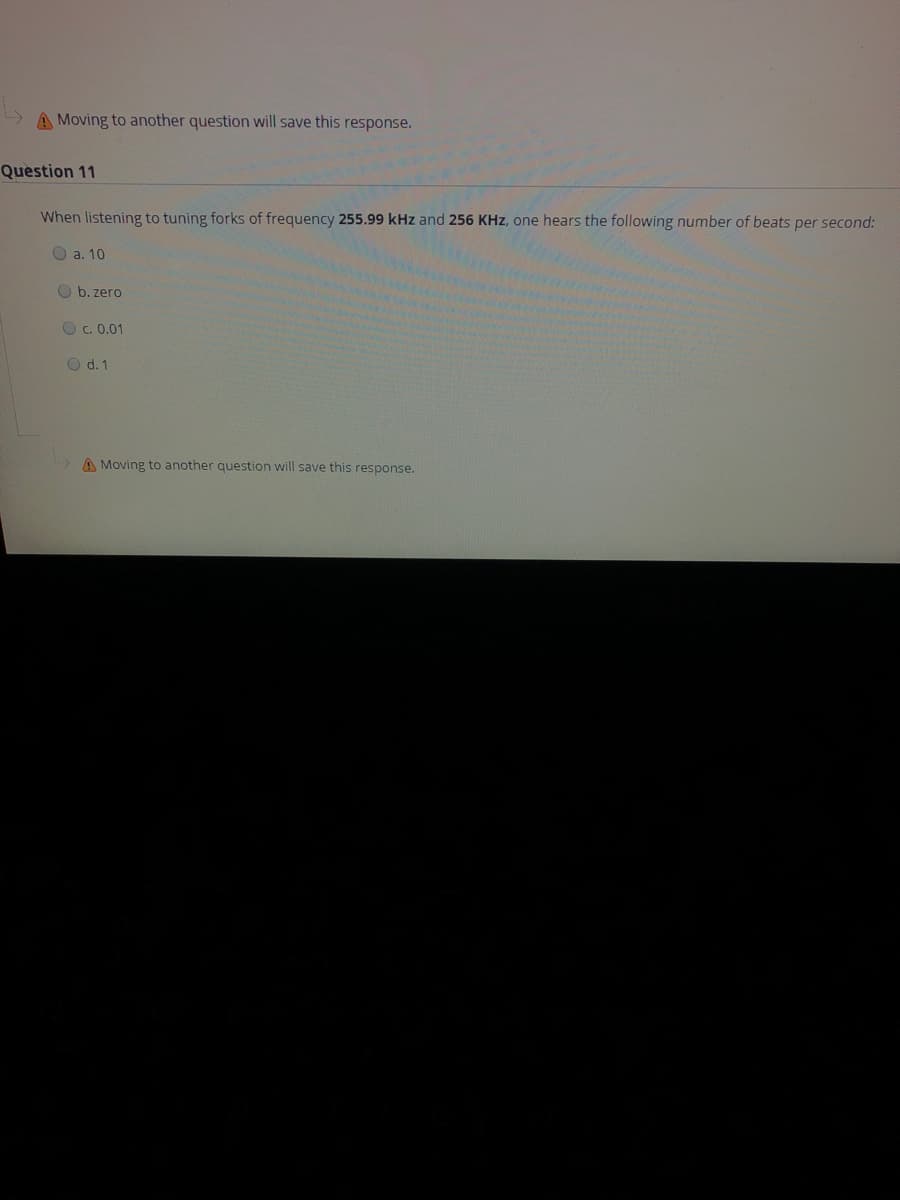 A Moving to another question will save this response.
Question 11
When listening to tuning forks of frequency 255.99 kHz and 256 KHz, one hears the following number of beats per second:
O a. 10
O b. zero
O C. 0.01
O d. 1
A Moving to another question will save this response.
