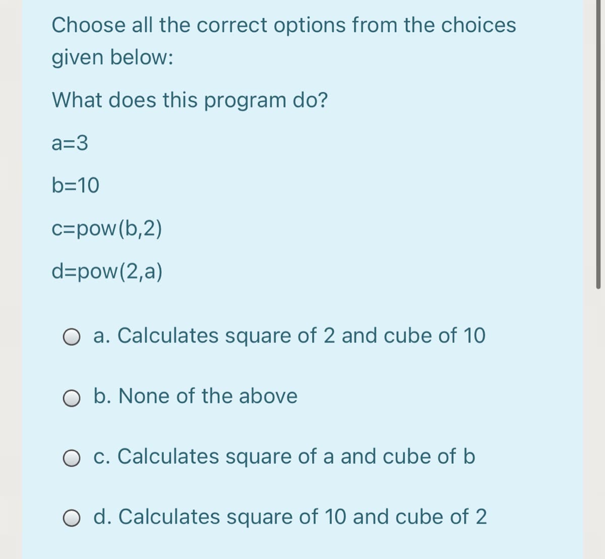 Choose all the correct options from the choices
given below:
What does this program do?
a=3
b=10
c=pow(b,2)
d=pow(2,a)
O a. Calculates square of 2 and cube of 10
O b. None of the above
O c. Calculates square of a and cube of b
O d. Calculates square of 10 and cube of 2
