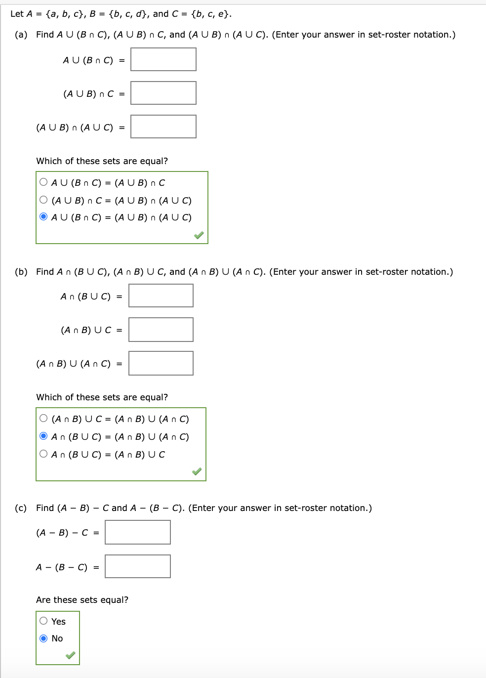 Let A %3D {a, b, с}, В %3D {b, с, d}, and C %3D {ь, с, е}.
(a) Find A U (B n C), (A U B) n C, and (A U B) n (A U C). (Enter your answer in set-roster notation.)
A U (B n C) =
(A U B) n C =
(A U B) n (A U C) =
Which of these sets are equal?
O AU (B n C) = (A U B) n C
O (A U B) n C = (A U B) n (A C)
O AU (B n C) = (A U B) n (A U C)
(b) Find An (BU C), (A n B) U C, and (A n B) U (A n C). (Enter your answer in set-roster notation.)
An (BU C) =
(A n B) U C =
(A n B) U (A n C) =
Which of these sets are equal?
O (A n B) U C = (A n B) U (A n C)
O An (B U C) = (A n B) U (A n C)
O An (BU C) = (A n B) U C
(c) Find (A - B) - C and A - (B – C). (Enter your answer in set-roster notation.)
(А — В) — С %3
А — (В — С) 3
Are these sets equal?
O Yes
O No
