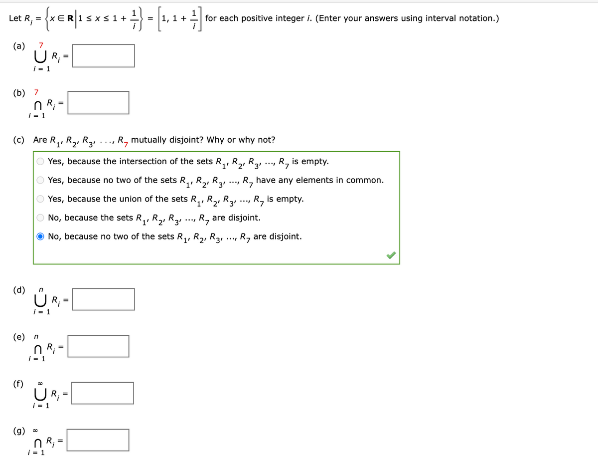 1, 1 +
1
for each positive integer i. (Enter your answers using interval notation.)
<1+
=
=
(a)
U R; =
i = 1
(b) 7
n R;
i = 1
(c) Are R,, R2, R31
R, mutually disjoint? Why or why not?
Yes, because the intersection of the sets R,, R,, R, ..., R, is empty.
1'
Yes, because no two of the sets R,, R,, R3.
R, have any elements in common.
Yes, because the union of the sets R,, R,, R2, ..., R, is empty.
O No, because the sets R,, R,, R2, ..., R, are disjoint.
O No, because no two of the sets R,, R,, R3,
R, are disjoint.
(d)
i = 1
(е) п
n R; =
i = 1
(f)
UR;
=
i = 1
(g) 0
n R;
i = 1
