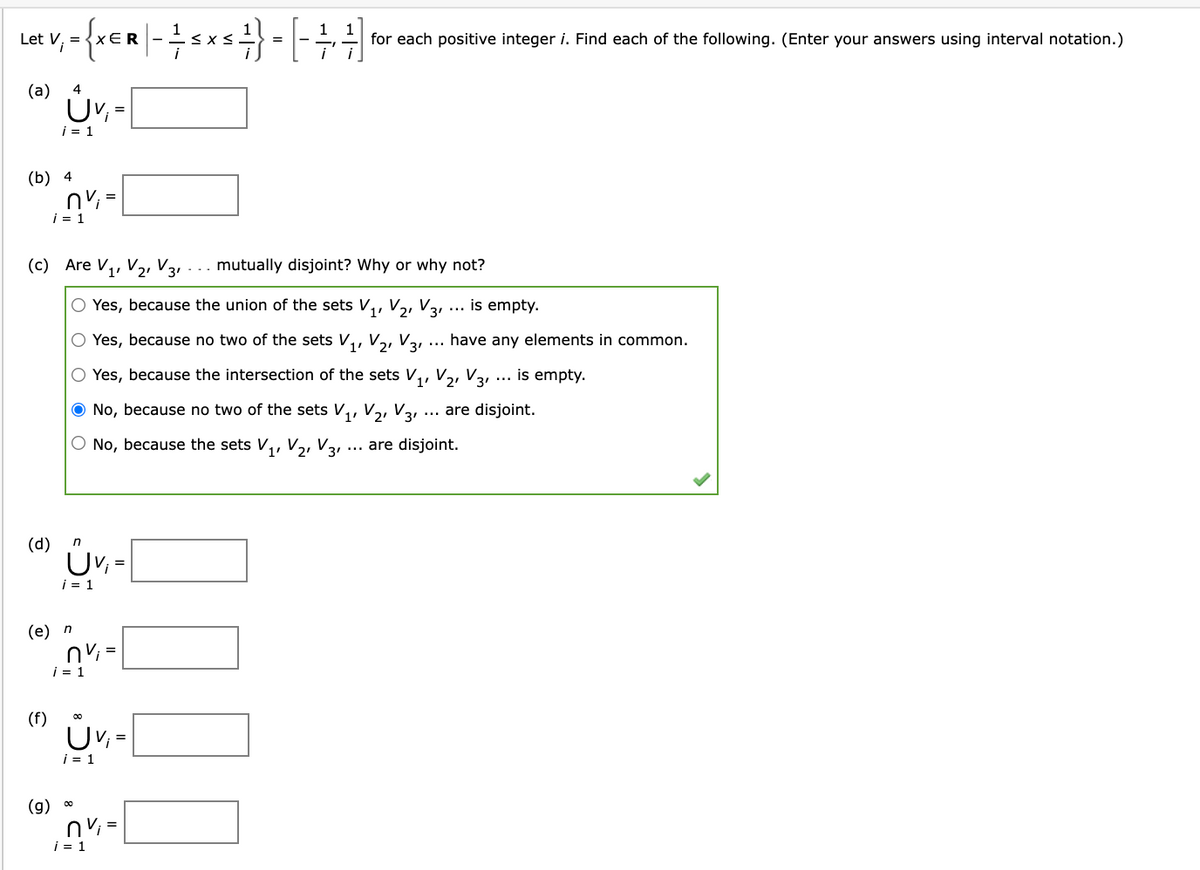 1
Let V, =
xER-
for each positive integer i. Find each of the following. (Enter your answers using interval notation.)
(a)
4
i = 1
(b) 4
=
i = 1
(c) Are V,, V2 V3
mutually disjoint? Why
why not?
1'
O Yes, because the union of the sets V,, V2, V3 ... is empty.
O Yes, because no two of the sets V,
V2, V31
have any elements in common.
...
O Yes, because the intersection of the sets V,, V2, V
1'
is empty.
...
O No, because no two of the sets V,, V,, V3 ... are disjoint.
O No, because the sets V,, V2, V3.
... are disjoint.
(d)
i = 1
(e) n
nV; =
i = 1
(f)
UV, =
i = 1
(g) 0
nv =
i = 1
