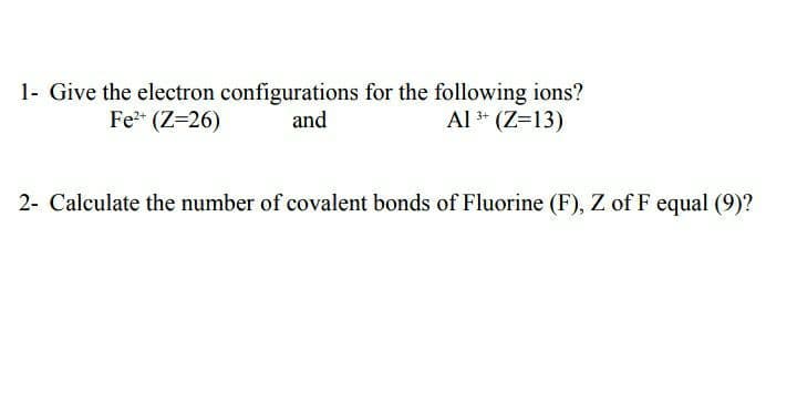 1- Give the electron configurations for the following ions?
Al * (Z=13)
Fe* (Z=26)
and
2- Calculate the number of covalent bonds of Fluorine (F), Z of F equal (9)?
