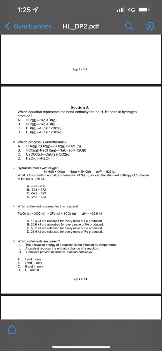 1:25
ul 4G
( Gym buddies
HL_DP2.pdf
Page 1 of 14
Section A
1. Which equation represents the bond enthalpy for the H-Br bond in hydrogen
bromide?
A. HBr(g)-H(g)+Br(g)
B. HBr(g)-H(g)+Br(1)
C. HBr(g)-H(g)+12B12(1)
D. HBr(g)-H(g)+12B12(g)
2. Which process is endothermic?
A. CH4(g)+202(g)-CO2(g)+2H2O(g)
B. HCI(aq)+NaOH(aq)¬NaCI(aq)+H2O(I)
C. CaCO3(s)-CaO(s)+CO2(g)
D. H2O(g)-H20(1)
3. Hydrazine reacts with oxygen.
N2Ha(l) + O2(g) → Na(g) + 2H2O(0) AH = -623 kJ
What is the standard enthalpy of formation of NaH«(i) in kJ? The standard enthalpy of formation
of H2O(1) is -286 kJ.
A. -623 - 286
B. -623 + 572
C.-572 + 623
D. -286 + 623
4. Which statement is correct for this reaction?
FezO3 (s) + 3CO (g) - 2Fe (s) + 3CO2 (g)
AH = -26.6 kJ
A. 13.3 kJ are released for every mole of Fe produced.
B. 26.6 kJ are absorbed for every mole of Fe produced.
C. 53.2 kJ are released for every mole of Fe produced.
D. 26.6 kJ are released for every mole of Fe produced.
5. Which statements are correct?
1.
The activation energy of a reaction is not affected by temperature.
I.
A catalyst reduces the enthalpy change of a reaction.
I.
Catalysts provide alternative reaction pathways.
A. I and Il only
B. I and III only
C. Il and III only
D. I, Il and II
Page 2 of 14
