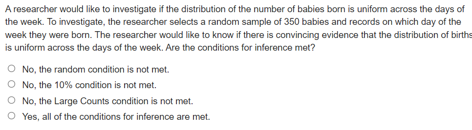 A researcher would like to investigate if the distribution of the number of babies born is uniform across the days of
the week. To investigate, the researcher selects a random sample of 350 babies and records on which day of the
week they were born. The researcher would like to know if there is convincing evidence that the distribution of births
is uniform across the days of the week. Are the conditions for inference met?
O No, the random condition is not met.
O No, the 10% condition is not met.
O No, the Large Counts condition is not met.
O Yes, all of the conditions for inference are met.
