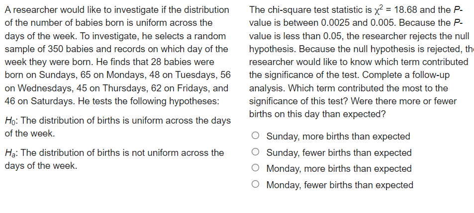 A researcher would like to investigate if the distribution
The chi-square test statistic is x2 = 18.68 and the P-
%3D
of the number of babies born is uniform across the
value is between 0.0025 and 0.005. Because the P-
days of the week. To investigate, he selects a random
sample of 350 babies and records on which day of the
week they were born. He finds that 28 babies were
born on Sundays, 65 on Mondays, 48 on Tuesdays, 56
on Wednesdays, 45 on Thursdays, 62 on Fridays, and
46 on Saturdays. He tests the following hypotheses:
value is less than 0.05, the researcher rejects the null
hypothesis. Because the null hypothesis is rejected, the
researcher would like to know which term contributed
the significance of the test. Complete a follow-up
analysis. Which term contributed the most to the
significance of this test? Were there more or fewer
births on this day than expected?
Họ: The distribution of births is uniform across the days
of the week.
Sunday, more births than expected
Hạ: The distribution of births is not uniform across the
OSunday, fewer births than expected
days of the week.
O Monday, more births than expected
O Monday, fewer births than expected
